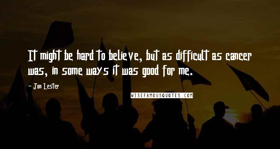 Jon Lester Quotes: It might be hard to believe, but as difficult as cancer was, in some ways it was good for me.