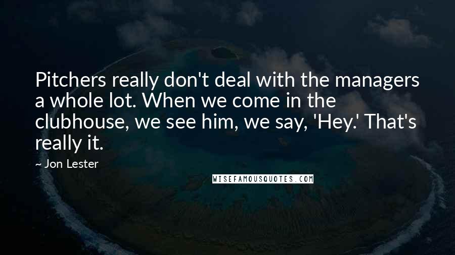 Jon Lester Quotes: Pitchers really don't deal with the managers a whole lot. When we come in the clubhouse, we see him, we say, 'Hey.' That's really it.
