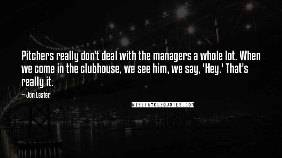 Jon Lester Quotes: Pitchers really don't deal with the managers a whole lot. When we come in the clubhouse, we see him, we say, 'Hey.' That's really it.