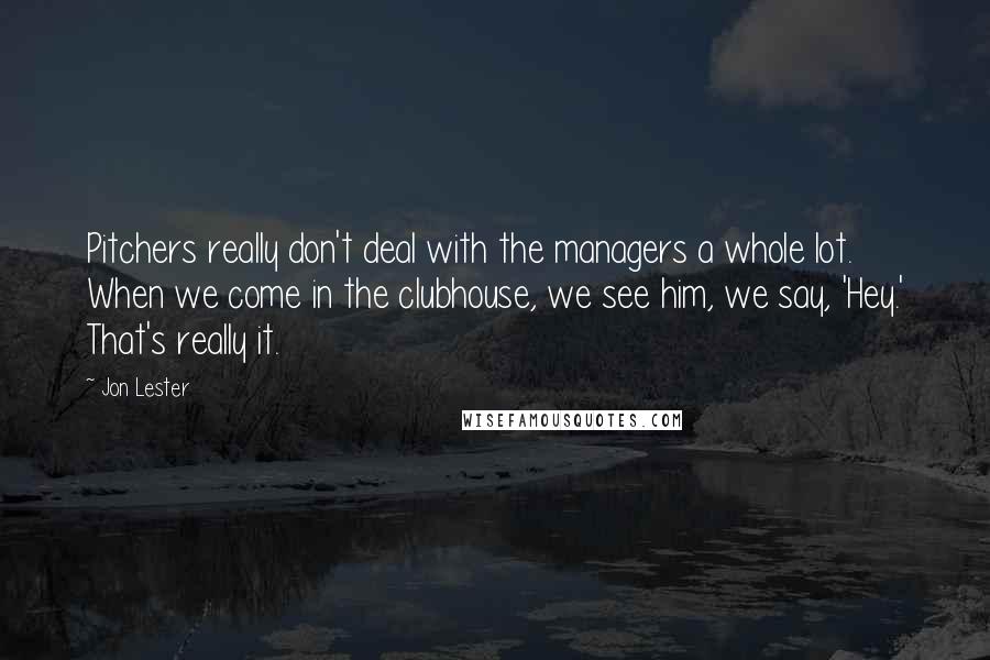 Jon Lester Quotes: Pitchers really don't deal with the managers a whole lot. When we come in the clubhouse, we see him, we say, 'Hey.' That's really it.