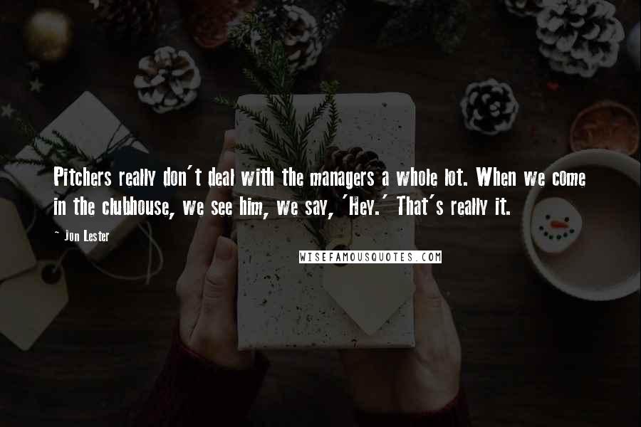 Jon Lester Quotes: Pitchers really don't deal with the managers a whole lot. When we come in the clubhouse, we see him, we say, 'Hey.' That's really it.