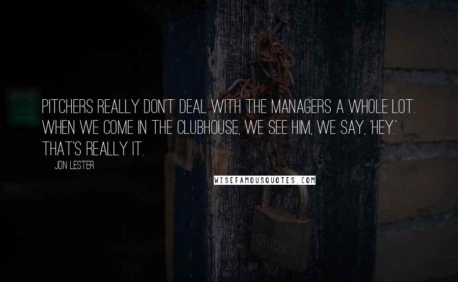 Jon Lester Quotes: Pitchers really don't deal with the managers a whole lot. When we come in the clubhouse, we see him, we say, 'Hey.' That's really it.