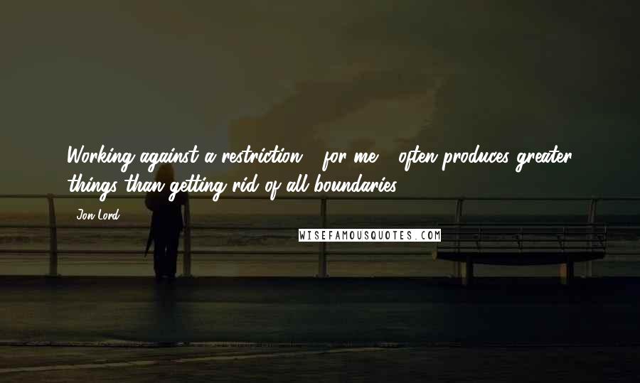 Jon Lord Quotes: Working against a restriction - for me - often produces greater things than getting rid of all boundaries.
