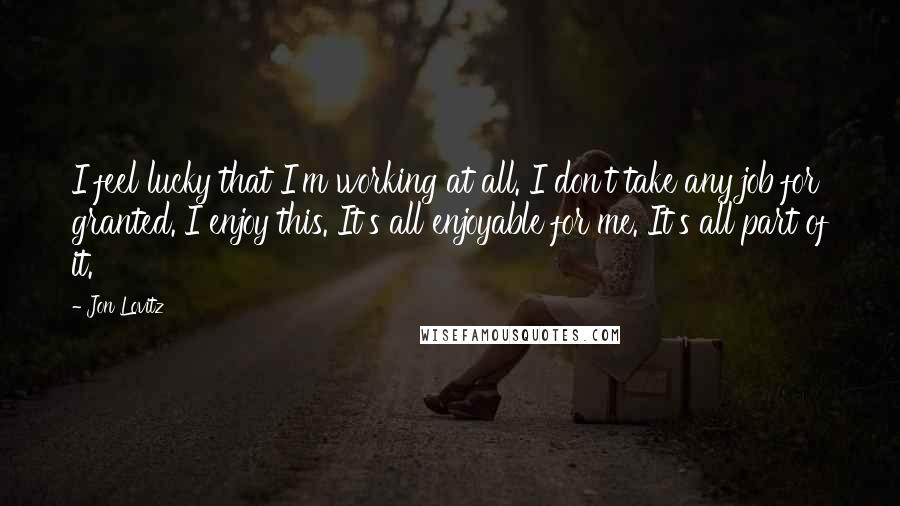 Jon Lovitz Quotes: I feel lucky that I'm working at all. I don't take any job for granted. I enjoy this. It's all enjoyable for me. It's all part of it.