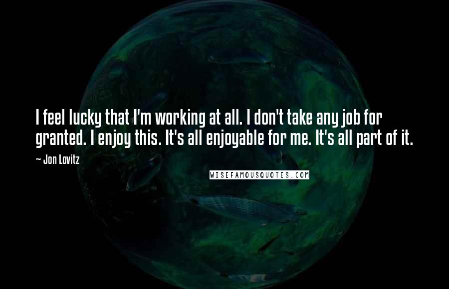 Jon Lovitz Quotes: I feel lucky that I'm working at all. I don't take any job for granted. I enjoy this. It's all enjoyable for me. It's all part of it.