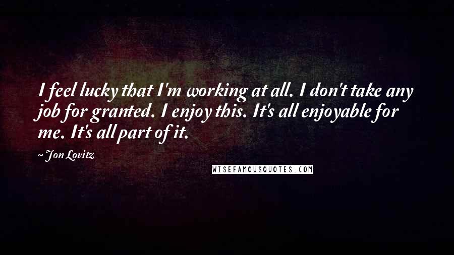 Jon Lovitz Quotes: I feel lucky that I'm working at all. I don't take any job for granted. I enjoy this. It's all enjoyable for me. It's all part of it.