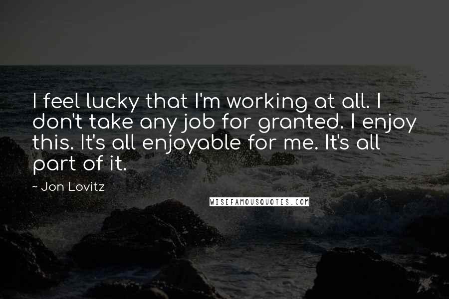 Jon Lovitz Quotes: I feel lucky that I'm working at all. I don't take any job for granted. I enjoy this. It's all enjoyable for me. It's all part of it.