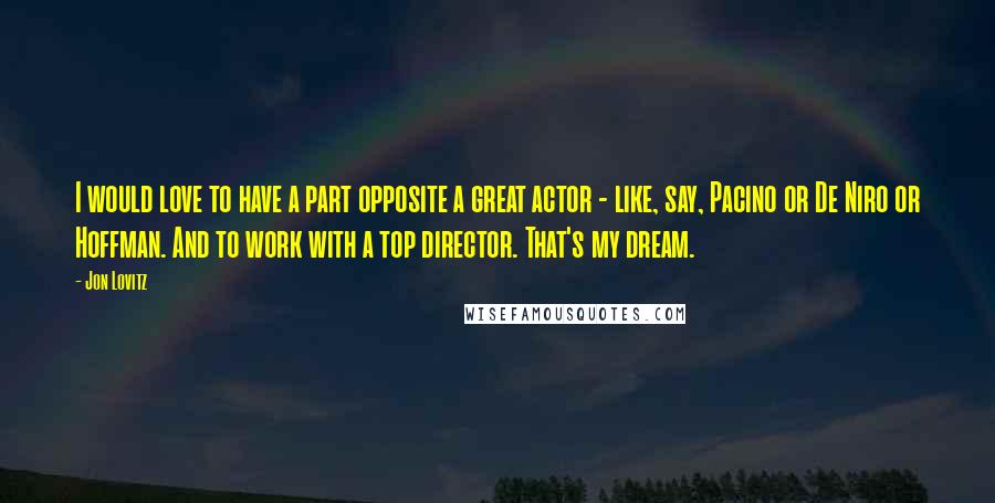 Jon Lovitz Quotes: I would love to have a part opposite a great actor - like, say, Pacino or De Niro or Hoffman. And to work with a top director. That's my dream.