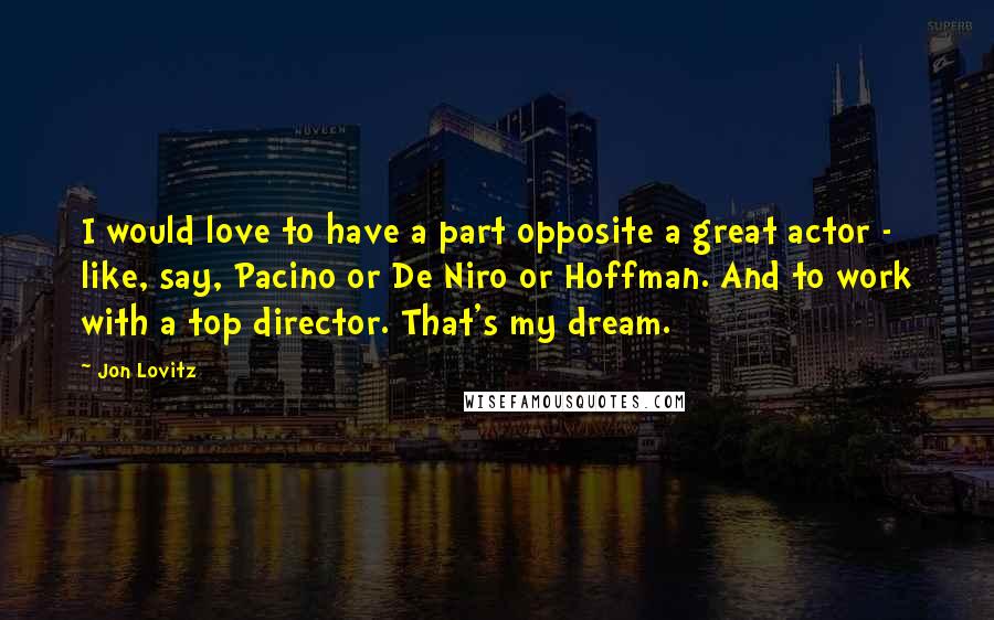 Jon Lovitz Quotes: I would love to have a part opposite a great actor - like, say, Pacino or De Niro or Hoffman. And to work with a top director. That's my dream.