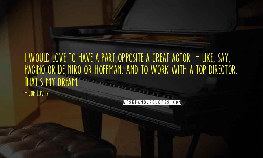 Jon Lovitz Quotes: I would love to have a part opposite a great actor - like, say, Pacino or De Niro or Hoffman. And to work with a top director. That's my dream.