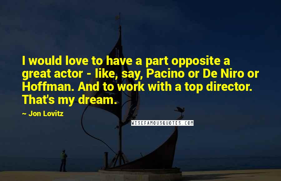 Jon Lovitz Quotes: I would love to have a part opposite a great actor - like, say, Pacino or De Niro or Hoffman. And to work with a top director. That's my dream.