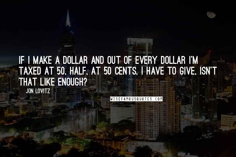 Jon Lovitz Quotes: If I make a dollar and out of every dollar I'm taxed at 50, half, at 50 cents, I have to give, isn't that like enough?