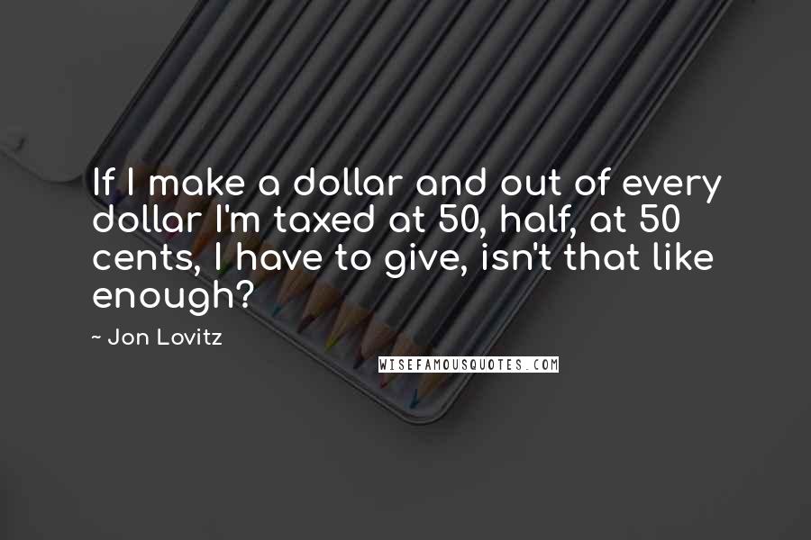Jon Lovitz Quotes: If I make a dollar and out of every dollar I'm taxed at 50, half, at 50 cents, I have to give, isn't that like enough?