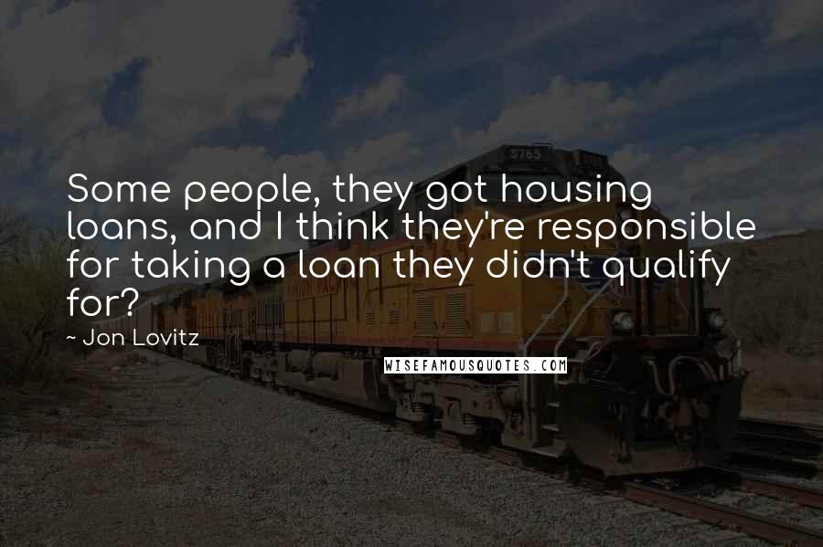 Jon Lovitz Quotes: Some people, they got housing loans, and I think they're responsible for taking a loan they didn't qualify for?