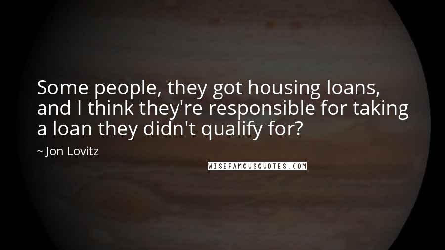 Jon Lovitz Quotes: Some people, they got housing loans, and I think they're responsible for taking a loan they didn't qualify for?