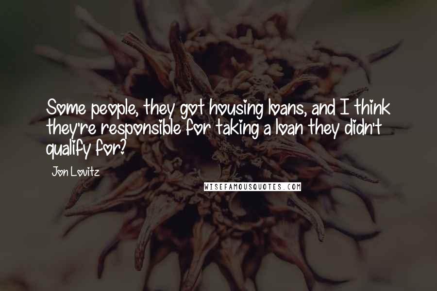 Jon Lovitz Quotes: Some people, they got housing loans, and I think they're responsible for taking a loan they didn't qualify for?