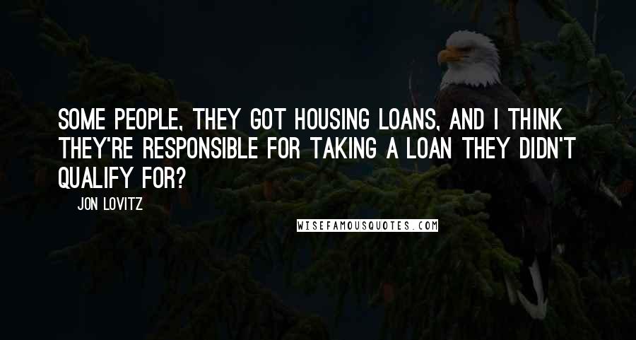 Jon Lovitz Quotes: Some people, they got housing loans, and I think they're responsible for taking a loan they didn't qualify for?