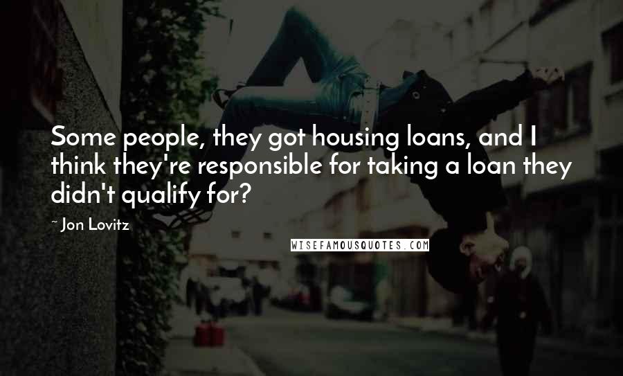 Jon Lovitz Quotes: Some people, they got housing loans, and I think they're responsible for taking a loan they didn't qualify for?