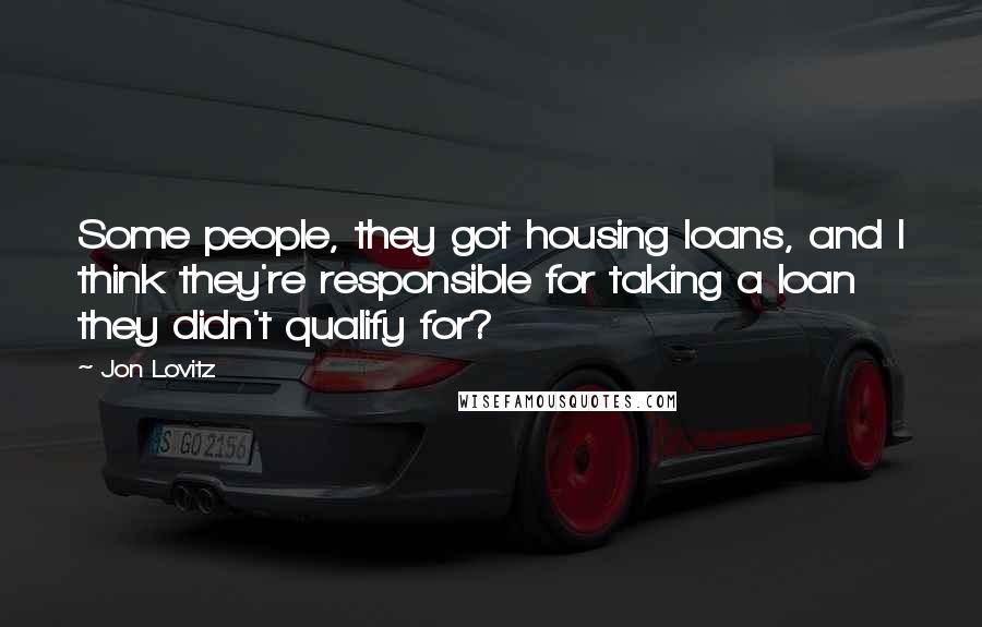 Jon Lovitz Quotes: Some people, they got housing loans, and I think they're responsible for taking a loan they didn't qualify for?