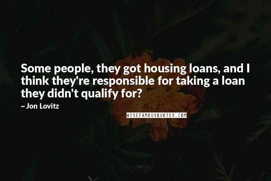 Jon Lovitz Quotes: Some people, they got housing loans, and I think they're responsible for taking a loan they didn't qualify for?