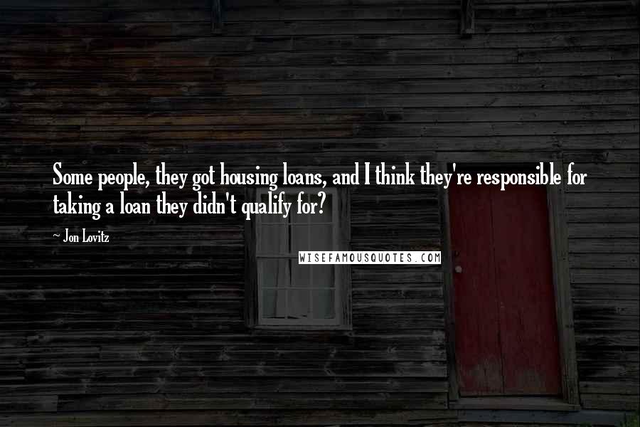 Jon Lovitz Quotes: Some people, they got housing loans, and I think they're responsible for taking a loan they didn't qualify for?