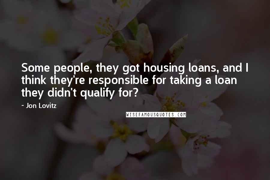 Jon Lovitz Quotes: Some people, they got housing loans, and I think they're responsible for taking a loan they didn't qualify for?