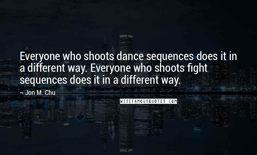 Jon M. Chu Quotes: Everyone who shoots dance sequences does it in a different way. Everyone who shoots fight sequences does it in a different way.