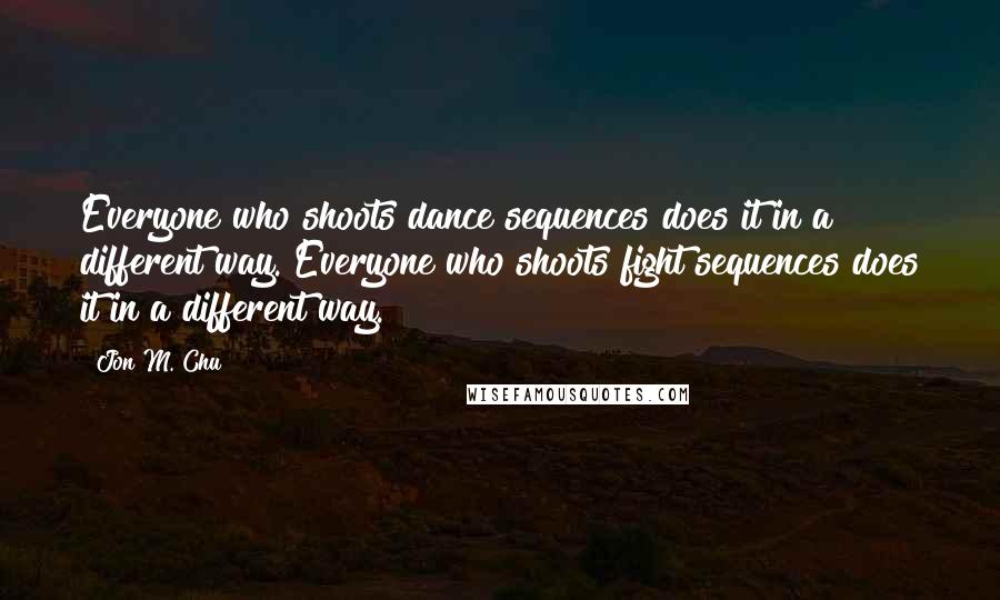 Jon M. Chu Quotes: Everyone who shoots dance sequences does it in a different way. Everyone who shoots fight sequences does it in a different way.