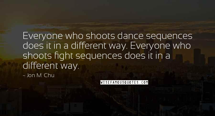 Jon M. Chu Quotes: Everyone who shoots dance sequences does it in a different way. Everyone who shoots fight sequences does it in a different way.