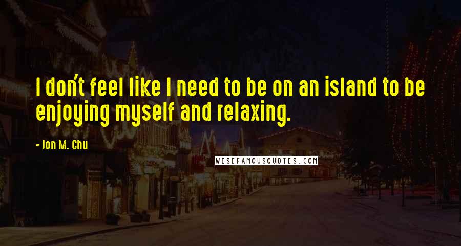 Jon M. Chu Quotes: I don't feel like I need to be on an island to be enjoying myself and relaxing.
