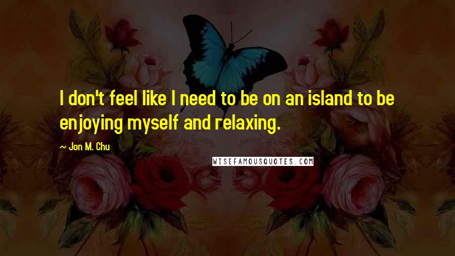 Jon M. Chu Quotes: I don't feel like I need to be on an island to be enjoying myself and relaxing.