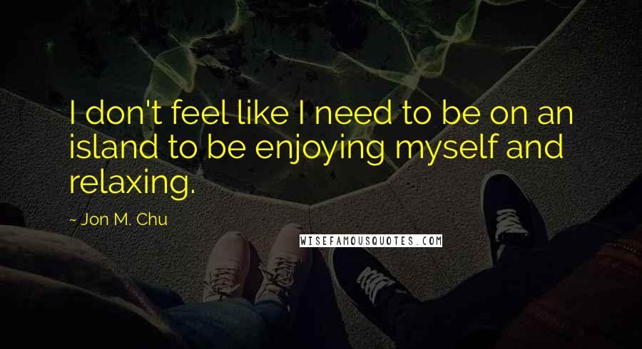 Jon M. Chu Quotes: I don't feel like I need to be on an island to be enjoying myself and relaxing.