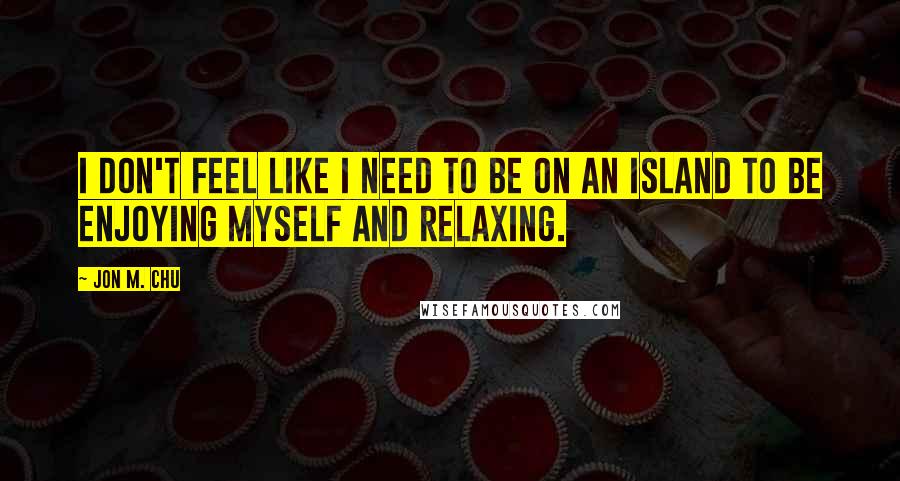 Jon M. Chu Quotes: I don't feel like I need to be on an island to be enjoying myself and relaxing.