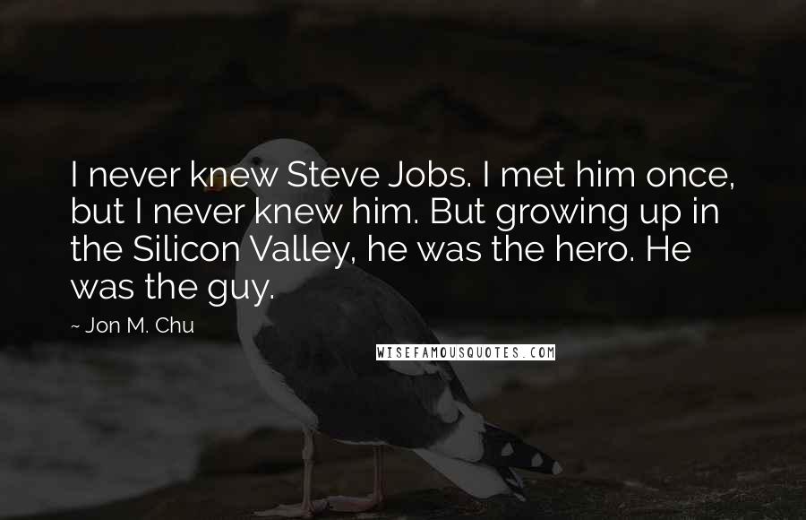 Jon M. Chu Quotes: I never knew Steve Jobs. I met him once, but I never knew him. But growing up in the Silicon Valley, he was the hero. He was the guy.