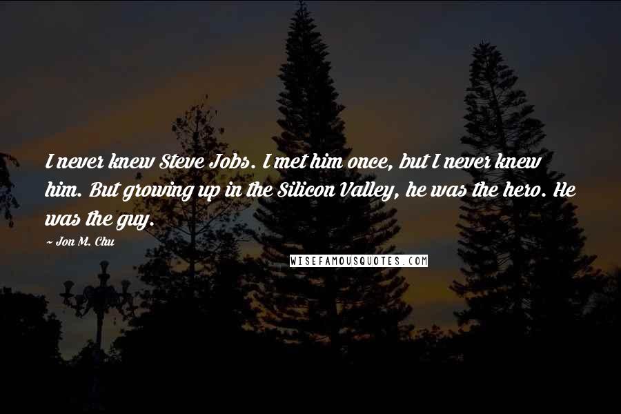 Jon M. Chu Quotes: I never knew Steve Jobs. I met him once, but I never knew him. But growing up in the Silicon Valley, he was the hero. He was the guy.