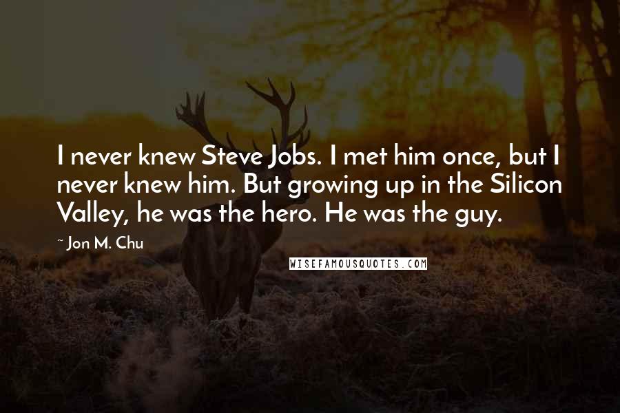 Jon M. Chu Quotes: I never knew Steve Jobs. I met him once, but I never knew him. But growing up in the Silicon Valley, he was the hero. He was the guy.