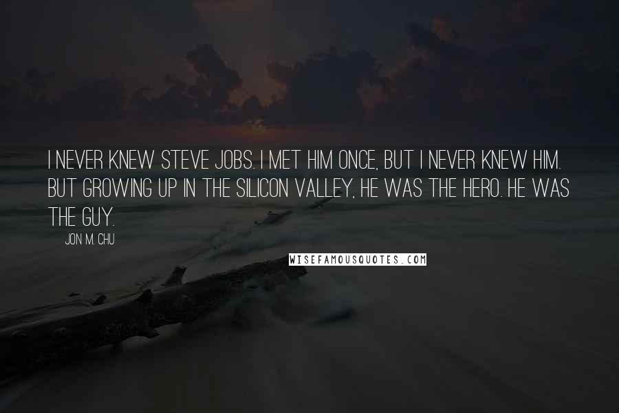 Jon M. Chu Quotes: I never knew Steve Jobs. I met him once, but I never knew him. But growing up in the Silicon Valley, he was the hero. He was the guy.