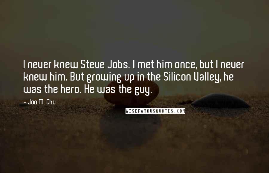 Jon M. Chu Quotes: I never knew Steve Jobs. I met him once, but I never knew him. But growing up in the Silicon Valley, he was the hero. He was the guy.