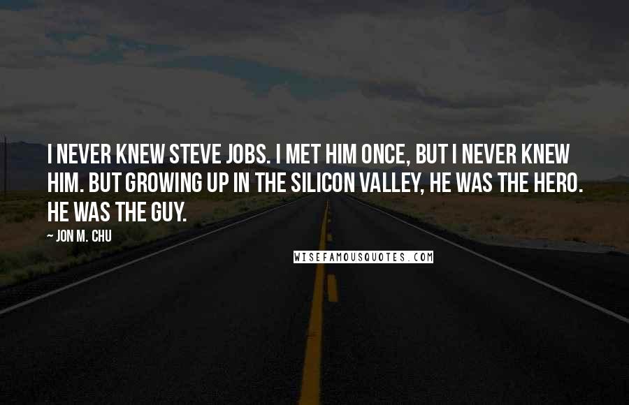 Jon M. Chu Quotes: I never knew Steve Jobs. I met him once, but I never knew him. But growing up in the Silicon Valley, he was the hero. He was the guy.