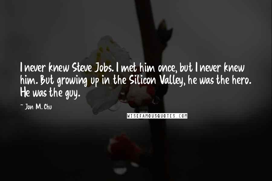 Jon M. Chu Quotes: I never knew Steve Jobs. I met him once, but I never knew him. But growing up in the Silicon Valley, he was the hero. He was the guy.