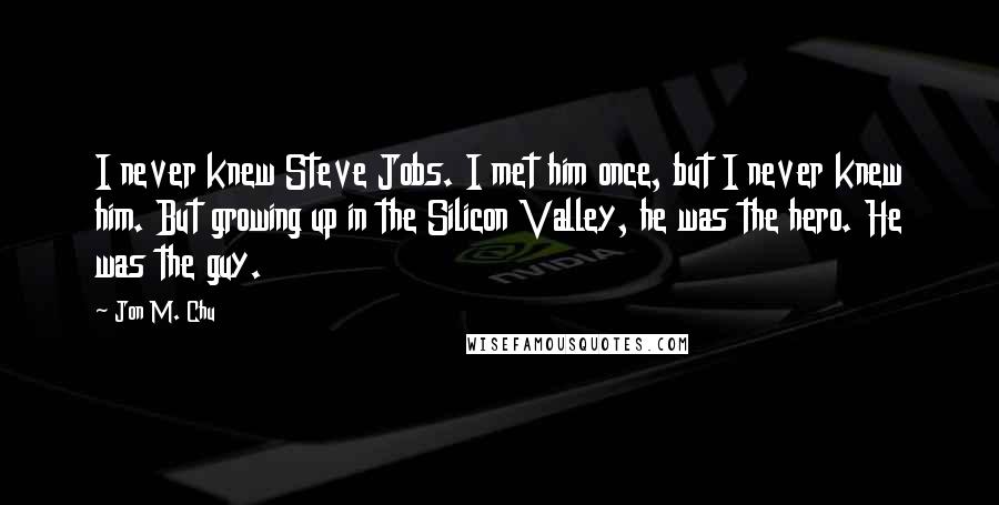 Jon M. Chu Quotes: I never knew Steve Jobs. I met him once, but I never knew him. But growing up in the Silicon Valley, he was the hero. He was the guy.