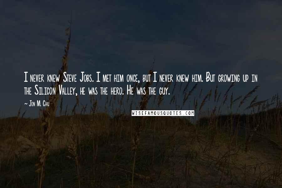 Jon M. Chu Quotes: I never knew Steve Jobs. I met him once, but I never knew him. But growing up in the Silicon Valley, he was the hero. He was the guy.