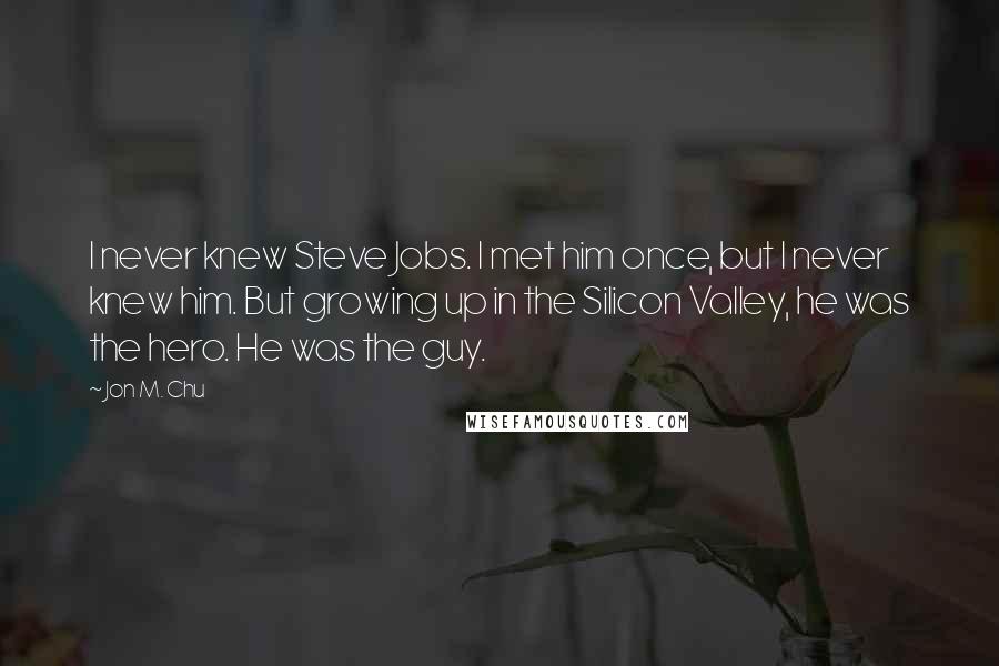 Jon M. Chu Quotes: I never knew Steve Jobs. I met him once, but I never knew him. But growing up in the Silicon Valley, he was the hero. He was the guy.