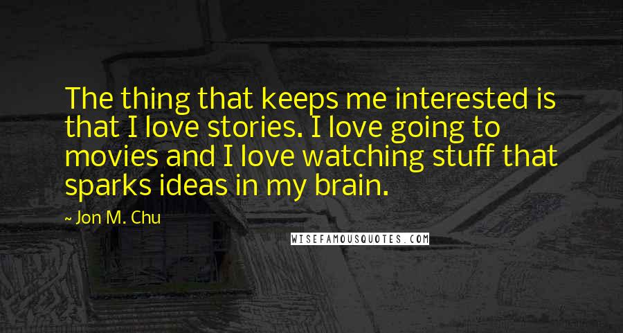 Jon M. Chu Quotes: The thing that keeps me interested is that I love stories. I love going to movies and I love watching stuff that sparks ideas in my brain.