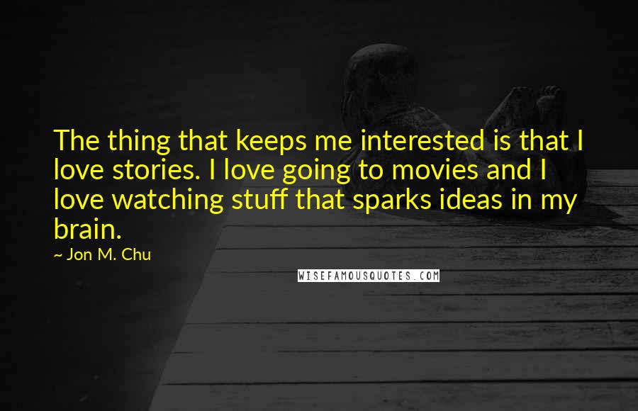 Jon M. Chu Quotes: The thing that keeps me interested is that I love stories. I love going to movies and I love watching stuff that sparks ideas in my brain.