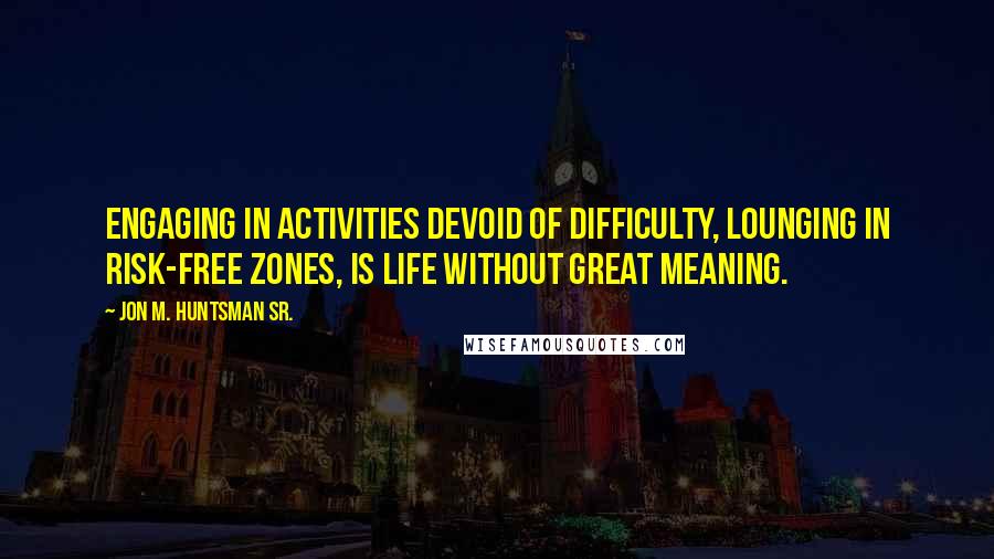 Jon M. Huntsman Sr. Quotes: Engaging in activities devoid of difficulty, lounging in risk-free zones, is life without great meaning.