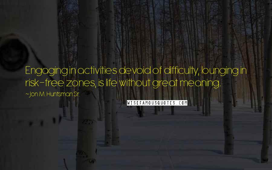 Jon M. Huntsman Sr. Quotes: Engaging in activities devoid of difficulty, lounging in risk-free zones, is life without great meaning.