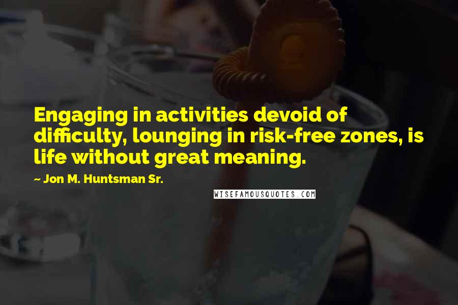 Jon M. Huntsman Sr. Quotes: Engaging in activities devoid of difficulty, lounging in risk-free zones, is life without great meaning.