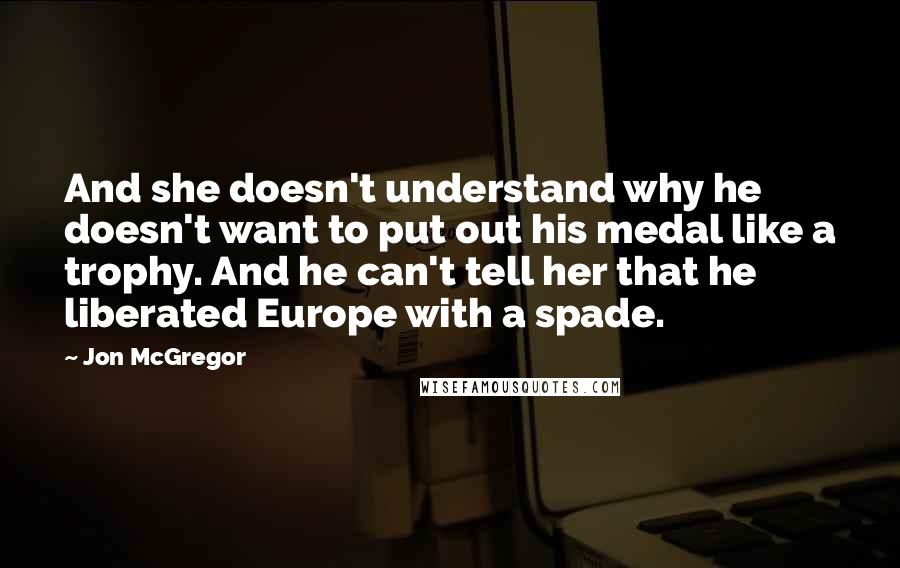 Jon McGregor Quotes: And she doesn't understand why he doesn't want to put out his medal like a trophy. And he can't tell her that he liberated Europe with a spade.