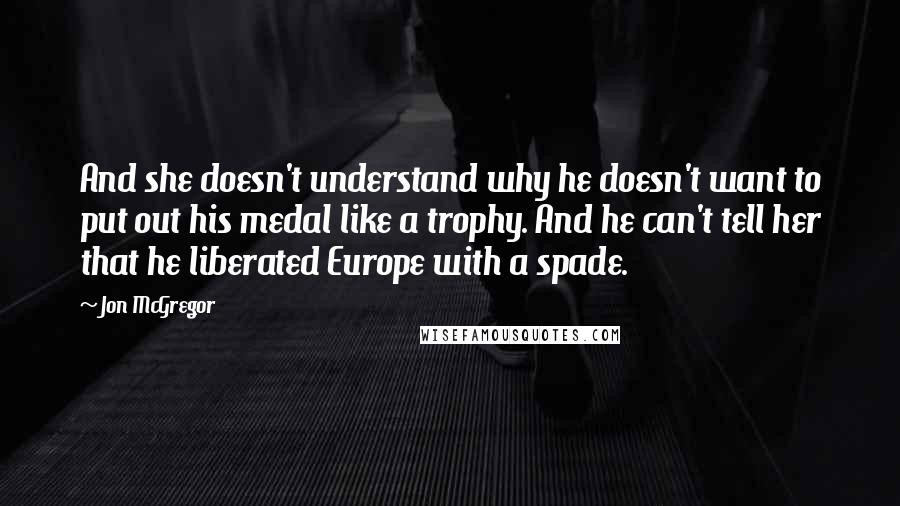 Jon McGregor Quotes: And she doesn't understand why he doesn't want to put out his medal like a trophy. And he can't tell her that he liberated Europe with a spade.